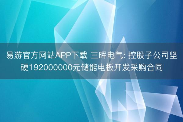易游官方网站APP下载 三晖电气: 控股子公司坚硬192000000元储能电板开发采购合同