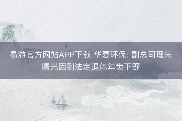 易游官方网站APP下载 华夏环保: 副总司理宋曙光因到法定退休年齿下野