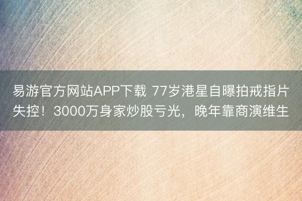 易游官方网站APP下载 77岁港星自曝拍戒指片失控！3000万身家炒股亏光，晚年靠商演维生