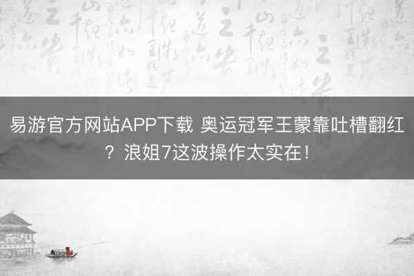 易游官方网站APP下载 奥运冠军王蒙靠吐槽翻红？浪姐7这波操作太实在！