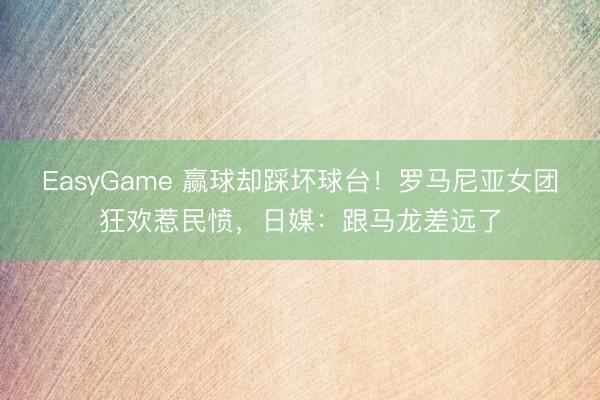 EasyGame 赢球却踩坏球台!罗马尼亚女团狂欢惹民愤,日媒:跟马龙差远了