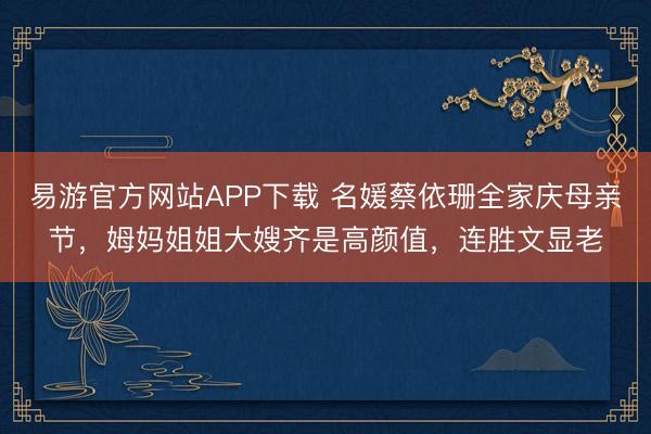 易游官方网站APP下载 名媛蔡依珊全家庆母亲节，姆妈姐姐大嫂齐是高颜值，连胜文显老