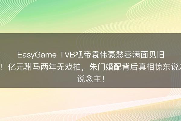 EasyGame TVB视帝袁伟豪愁容满面见旧雇主！亿元驸马两年无戏拍，朱门婚配背后真相惊东说念主！