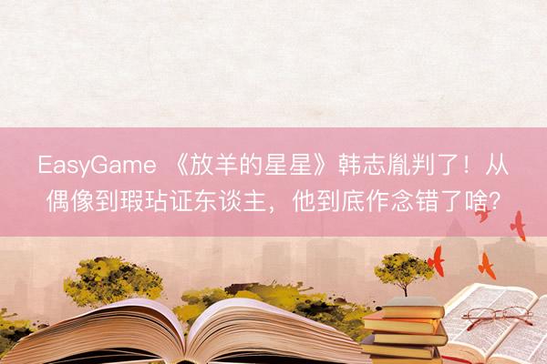 EasyGame 《放羊的星星》韩志胤判了！从偶像到瑕玷证东谈主，他到底作念错了啥？