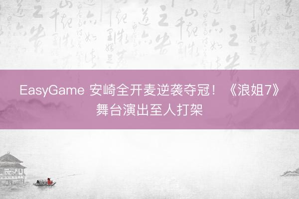 EasyGame 安崎全开麦逆袭夺冠！《浪姐7》舞台演出至人打架
