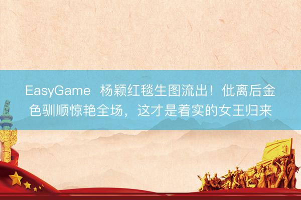 EasyGame  杨颖红毯生图流出！仳离后金色驯顺惊艳全场，这才是着实的女王归来