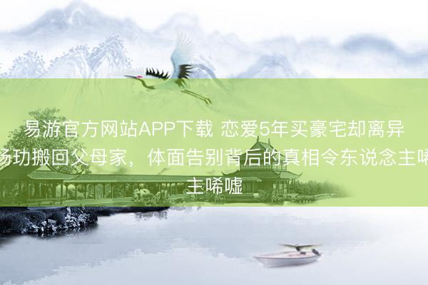 易游官方网站APP下载 恋爱5年买豪宅却离异！杨玏搬回父母家，体面告别背后的真相令东说念主唏嘘