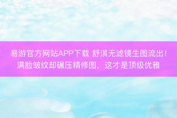 易游官方网站APP下载 舒淇无滤镜生图流出！满脸皱纹却碾压精修图，这才是顶级优雅