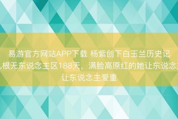 易游官方网站APP下载 杨紫创下白玉兰历史记录！扎根无东说念主区188天，满脸高原红的她让东说念主爱重