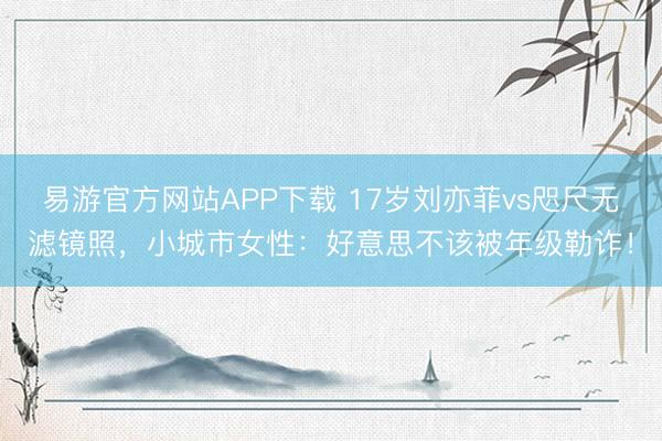 易游官方网站APP下载 17岁刘亦菲vs咫尺无滤镜照，小城市女性：好意思不该被年级勒诈！