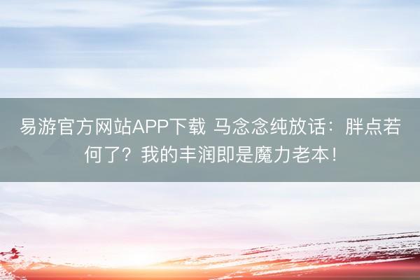 易游官方网站APP下载 马念念纯放话：胖点若何了？我的丰润即是魔力老本！