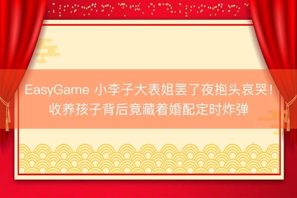 EasyGame 小李子大表姐罢了夜抱头哀哭！收养孩子背后竟藏着婚配定时炸弹