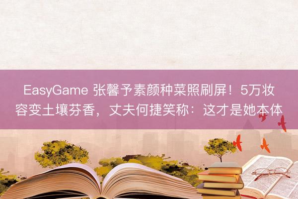 EasyGame 张馨予素颜种菜照刷屏！5万妆容变土壤芬香，丈夫何捷笑称：这才是她本体