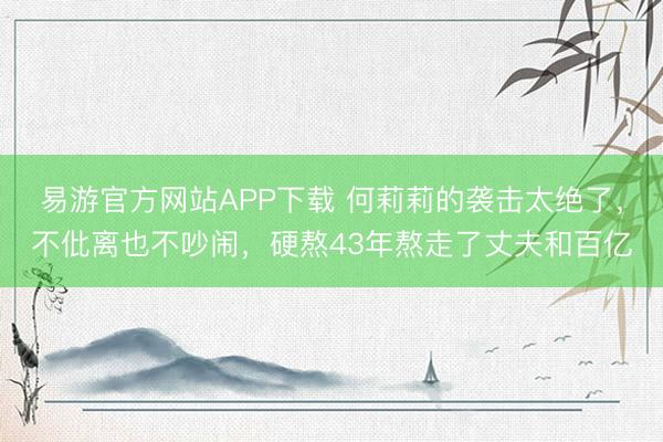 易游官方网站APP下载 何莉莉的袭击太绝了，不仳离也不吵闹，硬熬43年熬走了丈夫和百亿