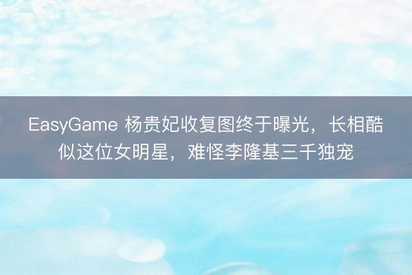 EasyGame 杨贵妃收复图终于曝光，长相酷似这位女明星，难怪李隆基三千独宠