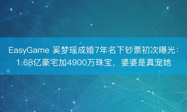 EasyGame 奚梦瑶成婚7年名下钞票初次曝光：1.68亿豪宅加4900万珠宝，婆婆是真宠她