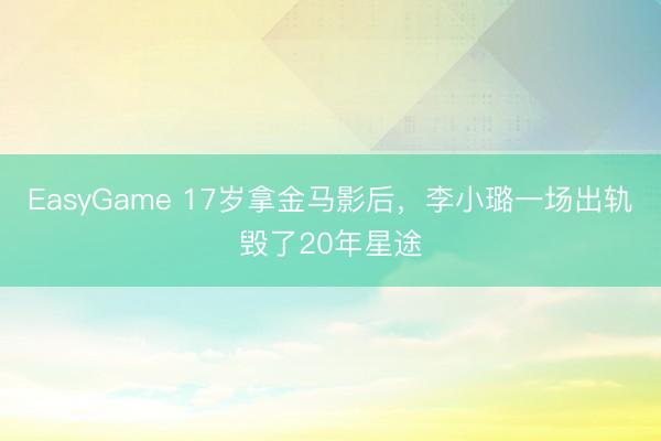 EasyGame 17岁拿金马影后，李小璐一场出轨毁了20年星途
