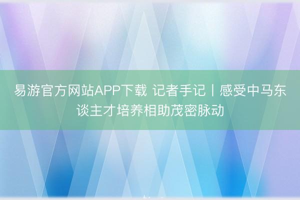 易游官方网站APP下载 记者手记丨感受中马东谈主才培养相助茂密脉动