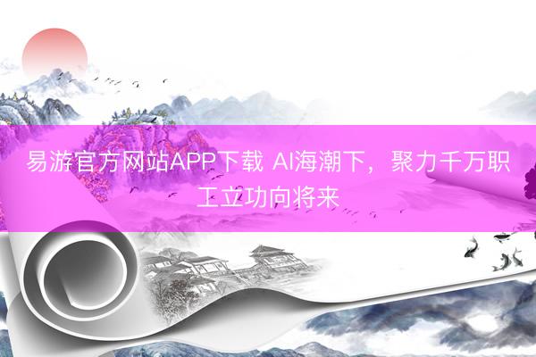 易游官方网站APP下载 AI海潮下，聚力千万职工立功向将来