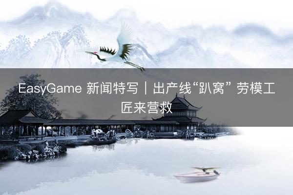 EasyGame 新闻特写｜出产线“趴窝” 劳模工匠来营救