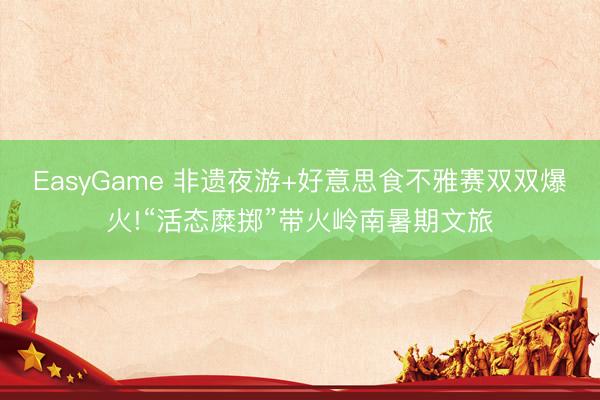 EasyGame 非遗夜游+好意思食不雅赛双双爆火!“活态糜掷”带火岭南暑期文旅