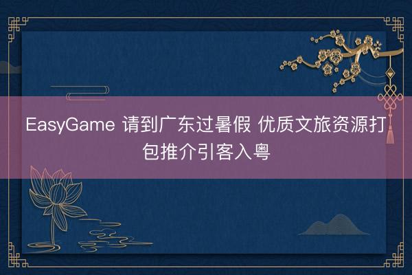 EasyGame 请到广东过暑假 优质文旅资源打包推介引客入粤