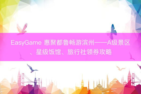 EasyGame 惠聚都鲁畅游滨州——A级景区、星级饭馆、旅行社领券攻略