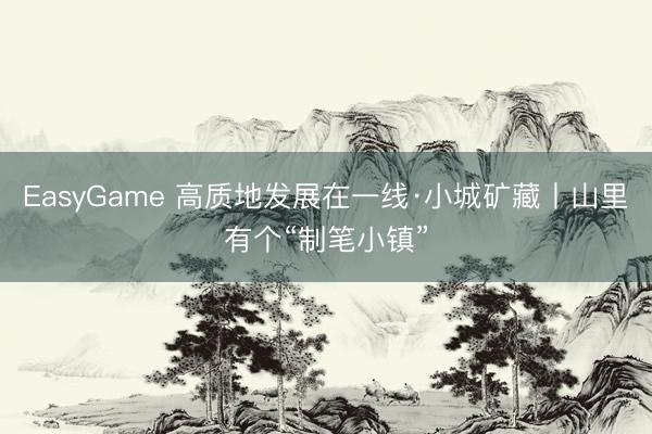 EasyGame 高质地发展在一线·小城矿藏丨山里有个“制笔小镇”