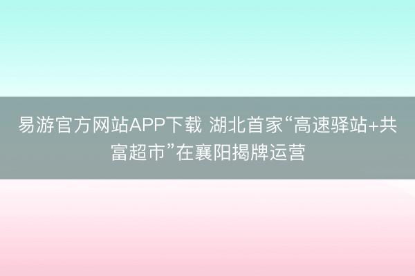 易游官方网站APP下载 湖北首家“高速驿站+共富超市”在襄阳揭牌运营