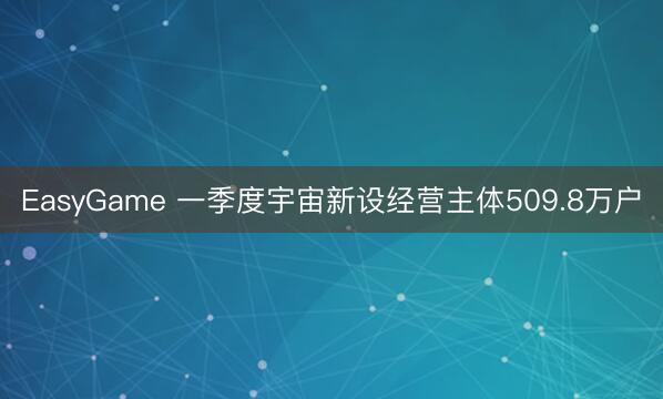 EasyGame 一季度宇宙新设经营主体509.8万户