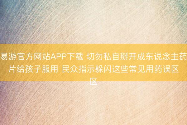 易游官方网站APP下载 切勿私自掰开成东说念主药片给孩子服用 民众指示躲闪这些常见用药误区