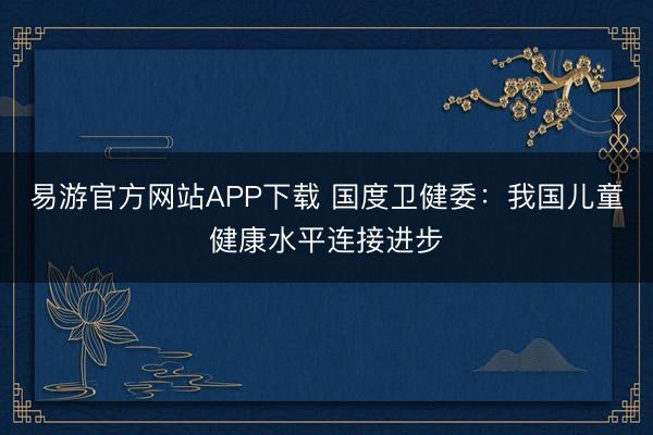 易游官方网站APP下载 国度卫健委：我国儿童健康水平连接进步