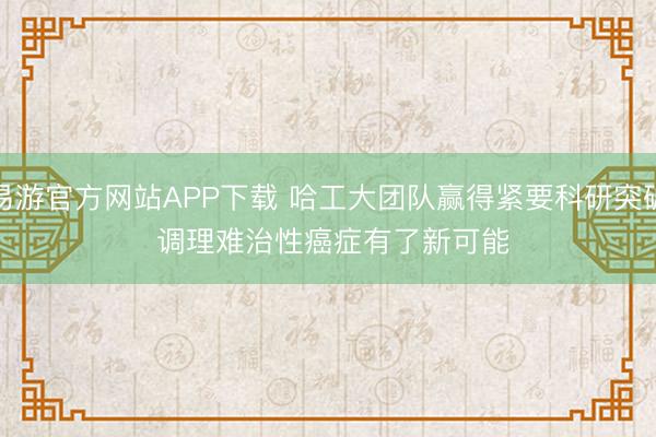易游官方网站APP下载 哈工大团队赢得紧要科研突破 调理难治性癌症有了新可能
