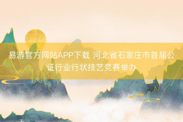 易游官方网站APP下载 河北省石家庄市首届公证行业行状技艺竞赛举办