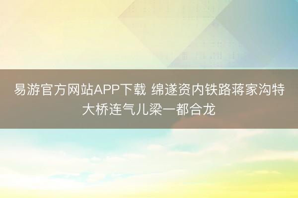 易游官方网站APP下载 绵遂资内铁路蒋家沟特大桥连气儿梁一都合龙