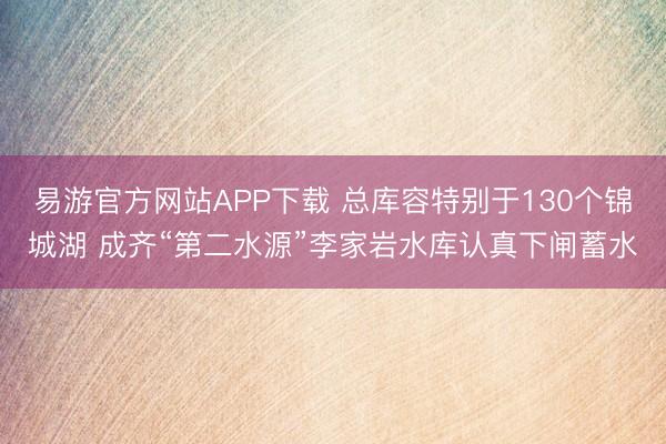 易游官方网站APP下载 总库容特别于130个锦城湖 成齐“第二水源”李家岩水库认真下闸蓄水