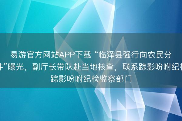 易游官方网站APP下载 “临泽县强行向农民分管用度事件”曝光,副厅长带队赴当地核查,联系踪影吩咐纪检监察部门
