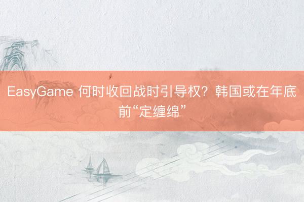 EasyGame 何时收回战时引导权？韩国或在年底前“定缠绵”