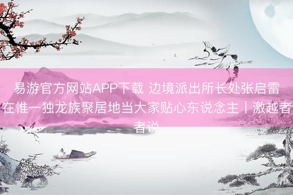 易游官方网站APP下载 边境派出所长处张启雷：在惟一独龙族聚居地当大家贴心东说念主丨激越者说