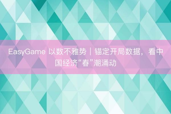 EasyGame 以数不雅势｜锚定开局数据，看中国经济“春”潮涌动