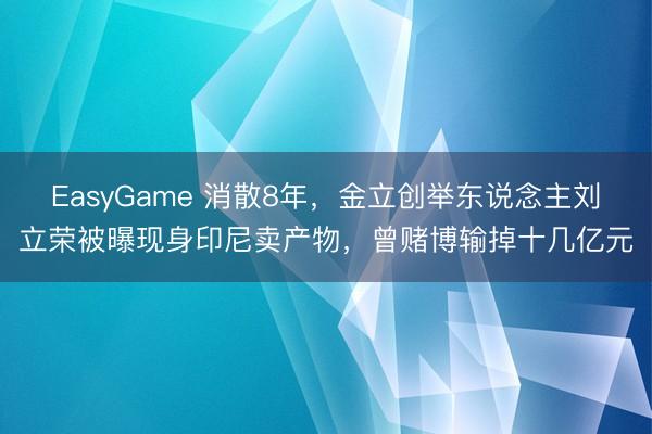 EasyGame 消散8年，金立创举东说念主刘立荣被曝现身印尼卖产物，曾赌博输掉十几亿元