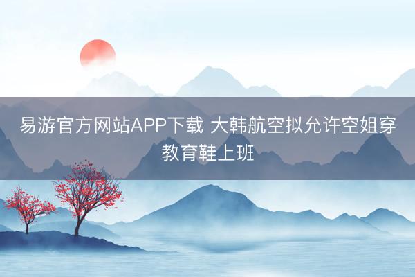 易游官方网站APP下载 大韩航空拟允许空姐穿教育鞋上班