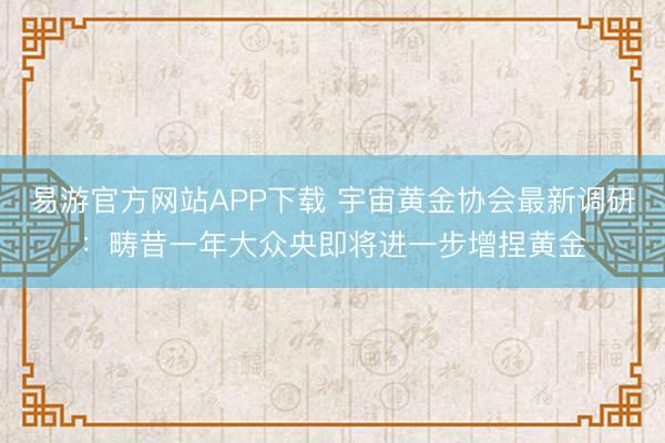 易游官方网站APP下载 宇宙黄金协会最新调研：畴昔一年大众央即将进一步增捏黄金