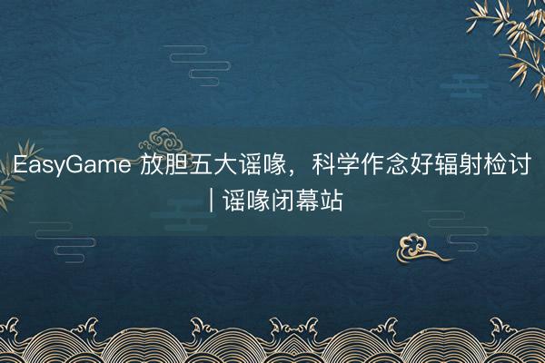 EasyGame 放胆五大谣喙，科学作念好辐射检讨 | 谣喙闭幕站
