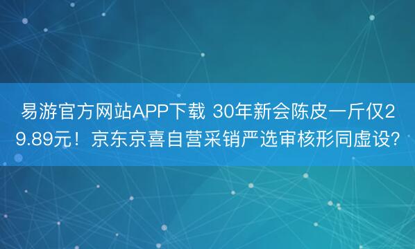 易游官方网站APP下载 30年新会陈皮一斤仅29.89元!京东京喜自营采销严选审核形同虚设?