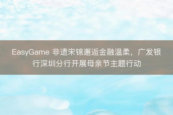 EasyGame 非遗宋锦邂逅金融温柔,广发银行深圳分行开展母亲节主题行动