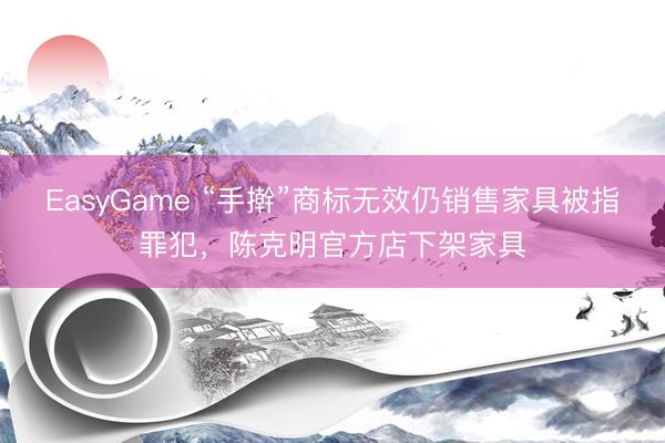 EasyGame “手擀”商标无效仍销售家具被指罪犯,陈克明官方店下架家具