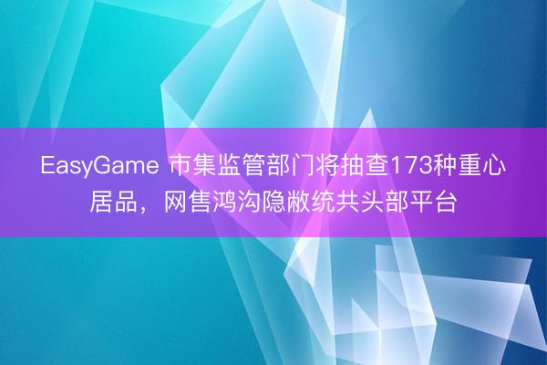 EasyGame 市集监管部门将抽查173种重心居品，网售鸿沟隐敝统共头部平台