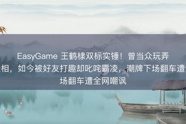 EasyGame 王鹤棣双标实锤！曾当众玩弄徐志胜长相，如今被好友打趣却叱咤霸凌，潮牌下场翻车遭全网嘲讽
