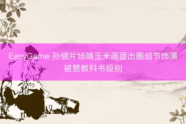 EasyGame 孙俪片场啃玉米画面出圈细节饰演被赞教科书级别